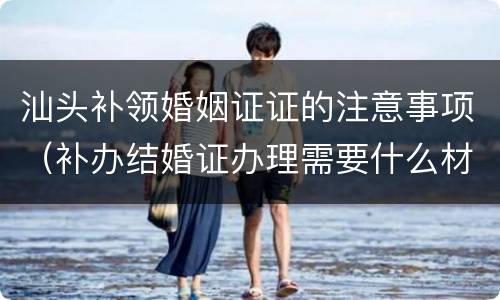 汕头补领婚姻证证的注意事项（补办结婚证办理需要什么材料）