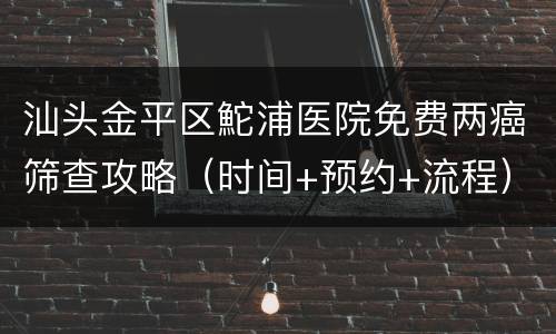 汕头金平区鮀浦医院免费两癌筛查攻略（时间+预约+流程）
