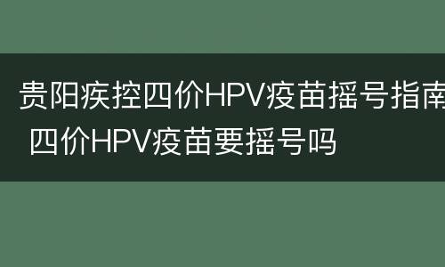 贵阳疾控四价HPV疫苗摇号指南 四价HPV疫苗要摇号吗