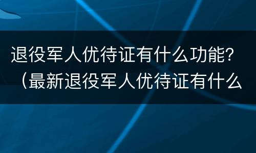 退役军人优待证有什么功能？（最新退役军人优待证有什么用）