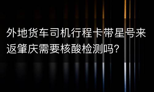 外地货车司机行程卡带星号来返肇庆需要核酸检测吗？