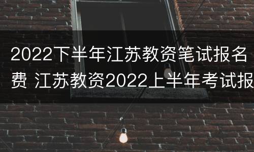 2022下半年江苏教资笔试报名费 江苏教资2022上半年考试报名要求