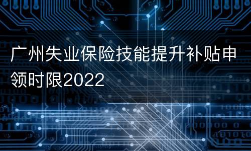 广州失业保险技能提升补贴申领时限2022