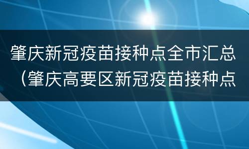 肇庆新冠疫苗接种点全市汇总（肇庆高要区新冠疫苗接种点）
