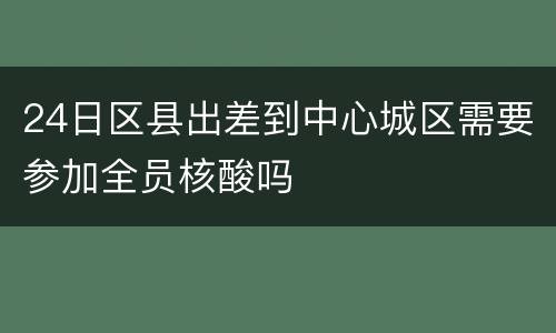 24日区县出差到中心城区需要参加全员核酸吗