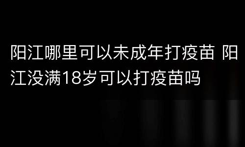 阳江哪里可以未成年打疫苗 阳江没满18岁可以打疫苗吗