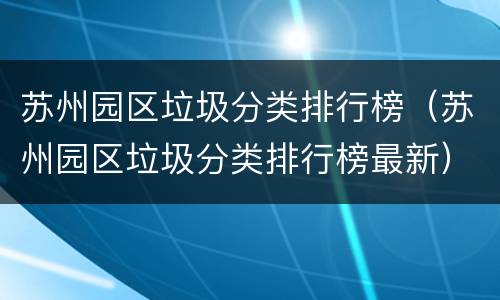 苏州园区垃圾分类排行榜（苏州园区垃圾分类排行榜最新）