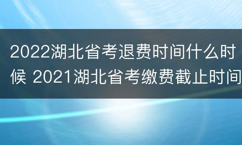 2022湖北省考退费时间什么时候 2021湖北省考缴费截止时间