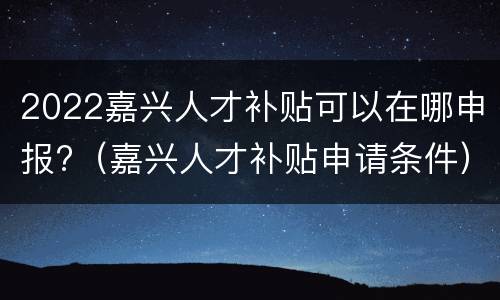 2022嘉兴人才补贴可以在哪申报?（嘉兴人才补贴申请条件）