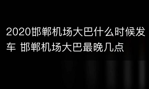 2020邯郸机场大巴什么时候发车 邯郸机场大巴最晚几点