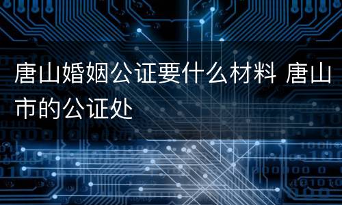 唐山婚姻公证要什么材料 唐山市的公证处