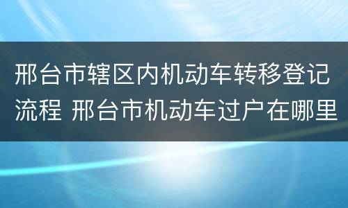 邢台市辖区内机动车转移登记流程 邢台市机动车过户在哪里
