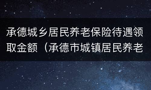 承德城乡居民养老保险待遇领取金额（承德市城镇居民养老保险查询）