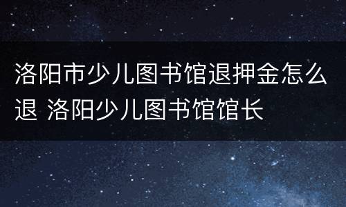 洛阳市少儿图书馆退押金怎么退 洛阳少儿图书馆馆长