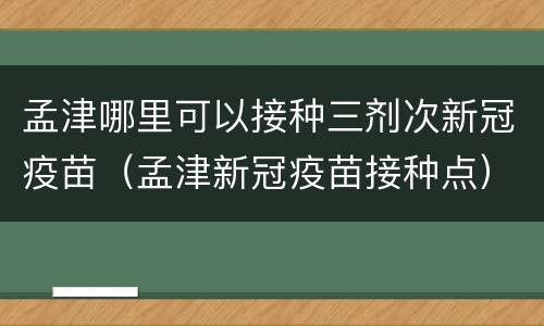 孟津哪里可以接种三剂次新冠疫苗（孟津新冠疫苗接种点）