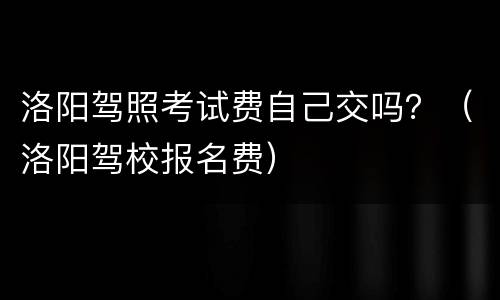 洛阳驾照考试费自己交吗？（洛阳驾校报名费）