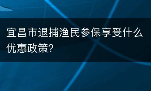 宜昌市退捕渔民参保享受什么优惠政策？
