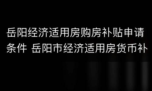 岳阳经济适用房购房补贴申请条件 岳阳市经济适用房货币补贴