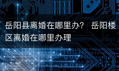 岳阳县离婚在哪里办？ 岳阳楼区离婚在哪里办理