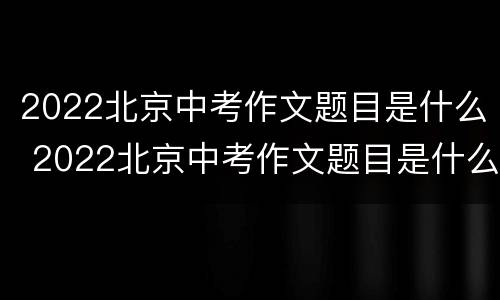 2022北京中考作文题目是什么 2022北京中考作文题目是什么题目