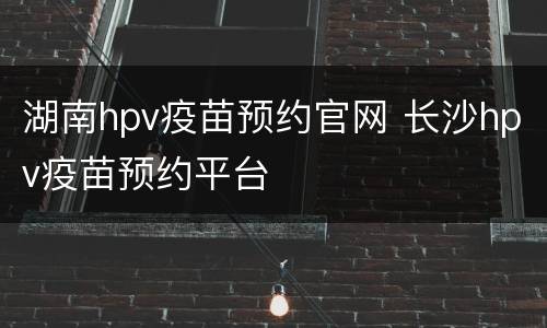 湖南hpv疫苗预约官网 长沙hpv疫苗预约平台