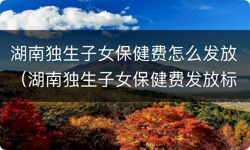 湖南独生子女保健费怎么发放（湖南独生子女保健费发放标准）