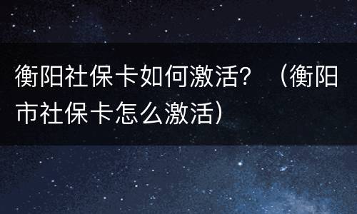 衡阳社保卡如何激活？（衡阳市社保卡怎么激活）