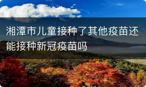 湘潭市儿童接种了其他疫苗还能接种新冠疫苗吗