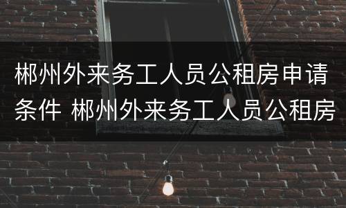郴州外来务工人员公租房申请条件 郴州外来务工人员公租房申请条件及流程