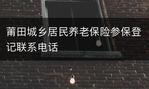 莆田城乡居民养老保险参保登记联系电话