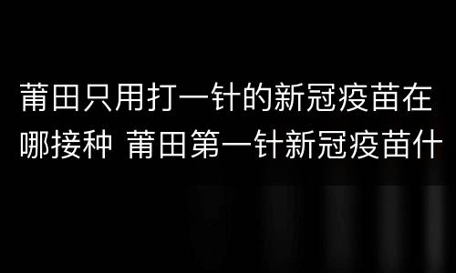 莆田只用打一针的新冠疫苗在哪接种 莆田第一针新冠疫苗什么时候结束