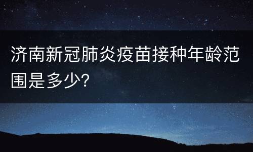 济南新冠肺炎疫苗接种年龄范围是多少？