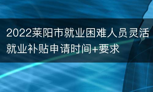 2022莱阳市就业困难人员灵活就业补贴申请时间+要求