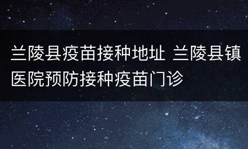 兰陵县疫苗接种地址 兰陵县镇医院预防接种疫苗门诊