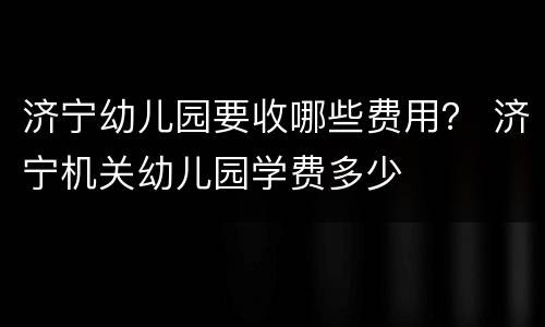 济宁幼儿园要收哪些费用？ 济宁机关幼儿园学费多少