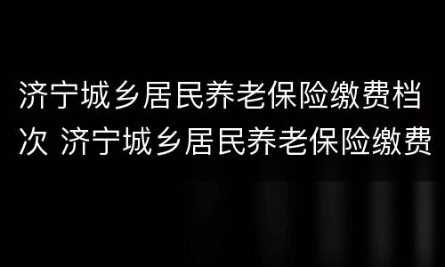 济宁城乡居民养老保险缴费档次 济宁城乡居民养老保险缴费档次调整