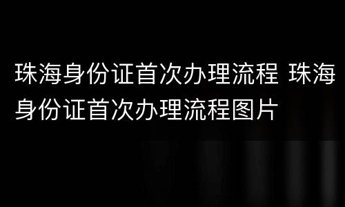 珠海身份证首次办理流程 珠海身份证首次办理流程图片