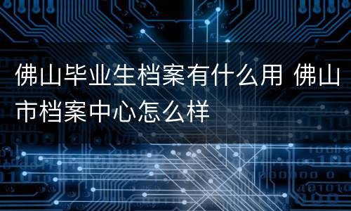 佛山毕业生档案有什么用 佛山市档案中心怎么样