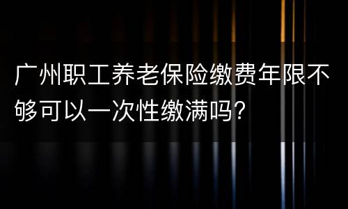 广州职工养老保险缴费年限不够可以一次性缴满吗?