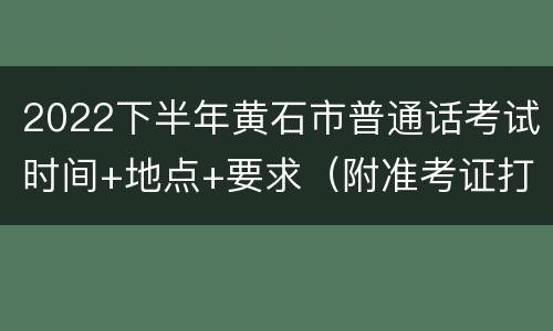 2022下半年黄石市普通话考试时间+地点+要求（附准考证打印入口）