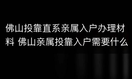 佛山投靠直系亲属入户办理材料 佛山亲属投靠入户需要什么手续