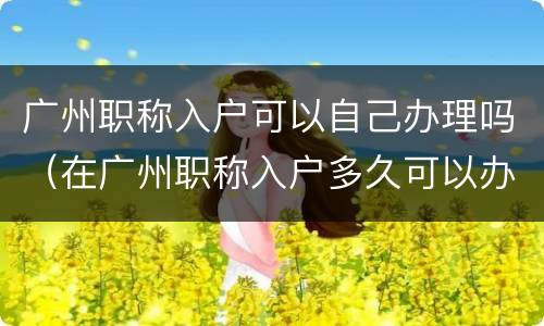 广州职称入户可以自己办理吗（在广州职称入户多久可以办下来）