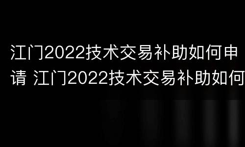 江门2022技术交易补助如何申请 江门2022技术交易补助如何申请发放