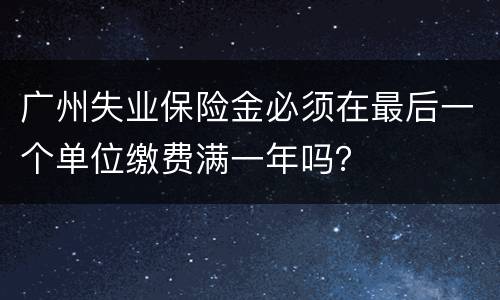 广州失业保险金必须在最后一个单位缴费满一年吗？