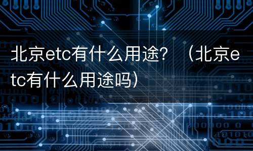 北京etc有什么用途？（北京etc有什么用途吗）