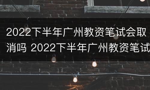 2022下半年广州教资笔试会取消吗 2022下半年广州教资笔试会取消吗知乎
