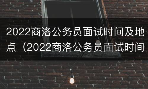 2022商洛公务员面试时间及地点（2022商洛公务员面试时间及地点在哪里）