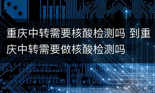 重庆中转需要核酸检测吗 到重庆中转需要做核酸检测吗