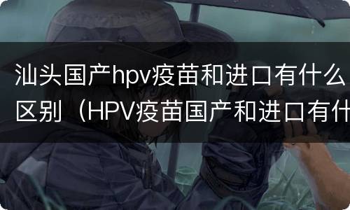 汕头国产hpv疫苗和进口有什么区别（HPV疫苗国产和进口有什么区别）
