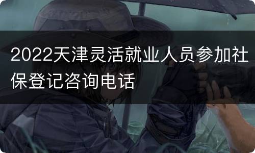2022天津灵活就业人员参加社保登记咨询电话